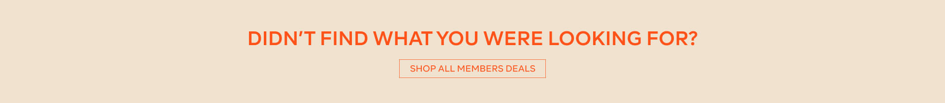 DIDN'T FIND WHAT YOU WERE LOOKING FOR? - SHOP ALL MEMBERS DEALS