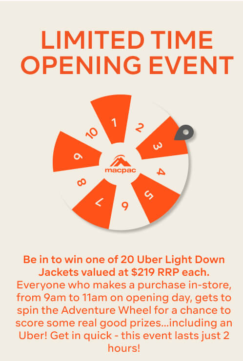LIMITED TIME OPENING EVENT, Be in to win one of 20 Uber Light Down Jackets valued at $219 RRP each. Everyone who makes a purchase in-store, from 9am to 11am, gets to spin the Adventure Wheel for a chance to score some real good prizes…including an Uber! Get in quick - this event lasts just 2 hours!
