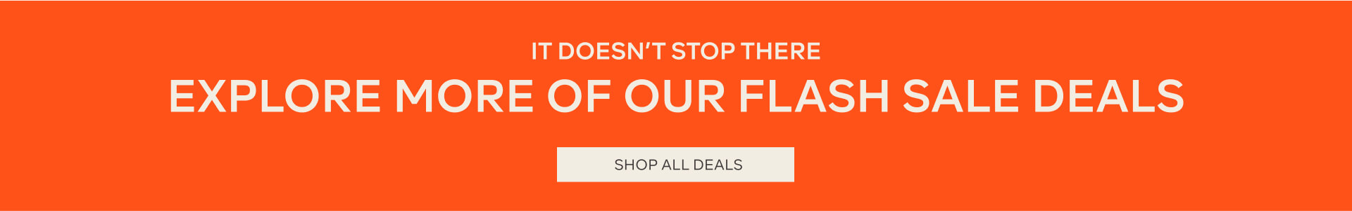 IT DOESNT STOP THERE EXPLORE MORE OF OUR FLASH SALE DEALS