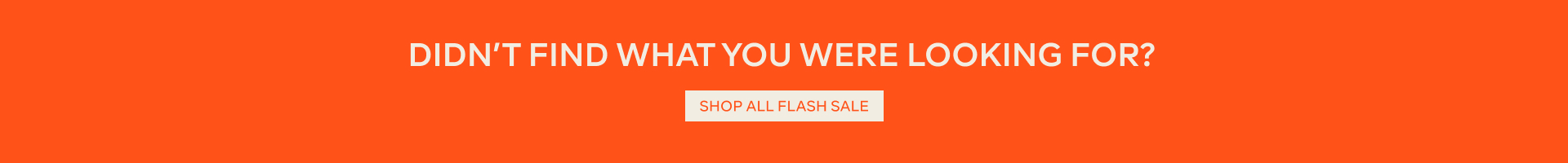 DIDN'T FIND WHAT YOU WERE LOOKING FOR? - SHOP ALL FLASH SALE