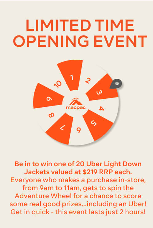 LIMITED TIME OPENING EVENT, Be in to win one of 20 Uber Light Down Jackets valued at $219 RRP each. Everyone who makes a purchase in-store, from 9am to 11am, gets to spin the Adventure Wheel for a chance to score some real good prizes…including an Uber! Get in quick - this event lasts just 2 hours!